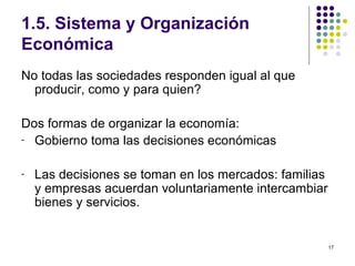 1.5. Sistema y Organización Económica No todas las sociedades responden igual al que producir, como y para quien? Dos formas de organizar la economía: Gobierno toma las decisiones económicas Las decisiones se toman en los mercados: familias y empresas acuerdan voluntariamente intercambiar bienes y servicios. 