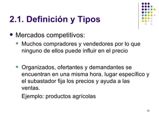 2.1. Definición y Tipos Mercados competitivos:  Muchos compradores y vendedores por lo que ninguno de ellos puede influir en el precio Organizados, ofertantes y demandantes se encuentran en una misma hora, lugar específico y el subastador fija los precios y ayuda a las ventas.  Ejemplo: productos agrícolas 