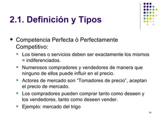 2.1. Definición y Tipos Competencia Perfecta ó Perfectamente Competitivo: Los bienes o servicios deben ser exactamente los mismos = indiferenciados. Numerosos compradores y vendedores de manera que ninguno de ellos puede influir en el precio. Actores de mercado son “Tomadores de precio”, aceptan el precio de mercado. Los compradores pueden comprar tanto como deseen y los vendedores, tanto como deseen vender. Ejemplo: mercado del trigo 