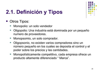 2.1. Definición y Tipos Otros Tipos: Monopolio: un solo vendedor Oligopolio: Una industria está dominada por un pequeño numero de proveedores. Monopsomio, un solo comprador. Oligopsonio, no existen varios compradores  sino un número pequeño en los cuales se deposita el control y el poder sobre los precios y las cantidades. Monopolísticamente competitivo, cada empresa ofrece un producto altamente diferenciado “ Marca”. 