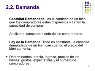 2.2. Demanda Cantidad Demandada :  es la cantidad de un bien que los compradores están dispuestos y tienen la capacidad de comprar. Analizar el comportamiento de los compradores. Ley de la Demanda : Todo es constante, la cantidad demandada de un bien cae cuando el precio del bien aumenta. Determinantes: precio, ingreso, precios de los bienes, gustos, expectativas y el número de compradores. 