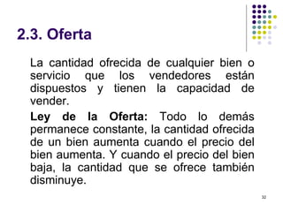 2.3. Oferta La cantidad ofrecida de cualquier bien o servicio que los vendedores están dispuestos y tienen la capacidad de vender. Ley de la Oferta:  Todo lo demás permanece constante, la cantidad ofrecida de un bien aumenta cuando el precio del bien aumenta. Y cuando el precio del bien baja, la cantidad que se ofrece también disminuye. 