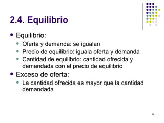 2.4. Equilibrio Equilibrio: Oferta y demanda: se igualan Precio de equilibrio: iguala oferta y demanda Cantidad de equilibrio: cantidad ofrecida y demandada con el precio de equilibrio Exceso de oferta: La cantidad ofrecida es mayor que la cantidad demandada  