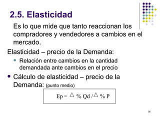 2.5. Elasticidad Es lo que mide que tanto reaccionan los compradores y vendedores a cambios en el mercado. Elasticidad – precio de la Demanda: Relación entre cambios en la cantidad demandada ante cambios en el precio Cálculo de elasticidad – precio de la Demanda:  (punto medio)   Ep  =  % Qd /  % P 