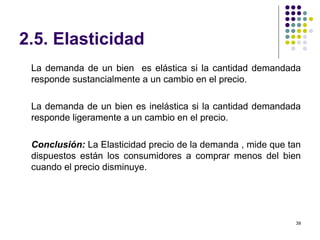 2.5. Elasticidad La demanda de un bien  es elástica si la cantidad demandada responde sustancialmente a un cambio en el precio. La demanda de un bien es inelástica si la cantidad demandada responde ligeramente a un cambio en el precio. Conclusión:  La Elasticidad precio de la demanda , mide que tan dispuestos están los consumidores a comprar menos del bien cuando el precio disminuye. 