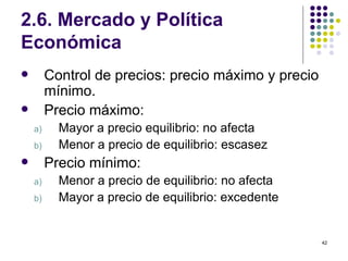 2.6. Mercado y Política Económica  Control de precios: precio máximo y precio mínimo. Precio máximo: Mayor a precio equilibrio: no afecta Menor a precio de equilibrio: escasez Precio mínimo: Menor a precio de equilibrio: no afecta Mayor a precio de equilibrio: excedente 
