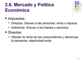 2.6. Mercado y Política Económica Impuestos: Directos: Gravan a las personas: renta o riqueza Indirectos: Gravan a los bienes y servicios Directos: Afectan la renta de los consumidores y disminuye la demanda: elasticidad-renta 