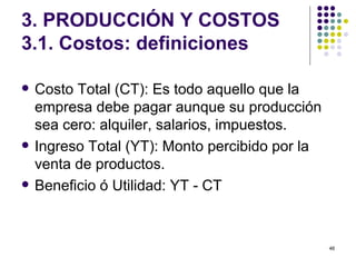 3. PRODUCCIÓN Y COSTOS 3.1. Costos: definiciones Costo Total (CT): Es todo aquello que la empresa debe pagar aunque su producción sea cero: alquiler, salarios, impuestos. Ingreso Total (YT): Monto percibido por la venta de productos. Beneficio ó Utilidad: YT - CT 
