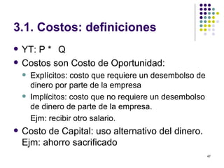 3.1. Costos: definiciones YT: P *  Q Costos son Costo de Oportunidad: Explícitos: costo que requiere un desembolso de dinero por parte de la empresa  Implícitos: costo que no requiere un desembolso de dinero de parte de la empresa. Ejm: recibir otro salario. Costo de Capital: uso alternativo del dinero. Ejm: ahorro sacrificado 