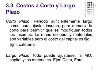 3.3. Costos a Corto y Largo Plazo Corto Plazo : Período suficientemente largo como para ajustar insumo, pero demasiado corto para permitir que se modifiquen todos los insumos. La mano de obra y materiales son variables pero el costo del capital es fijo. Ejm: cafetería Largo Plazo : todo puede ajustarse, la MO, capital y los materiales. Ejm: Delta, Ford. 