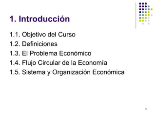 1. Introducción 1.1. Objetivo del Curso 1.2. Definiciones 1.3. El Problema Económico 1.4. Flujo Circular de la Economía 1.5. Sistema y Organización Económica 