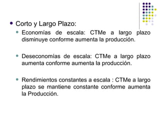 Corto y Largo Plazo: Economías de escala: CTMe a largo plazo disminuye conforme aumenta la producción. Deseconomías de escala: CTMe a largo plazo aumenta conforme aumenta la producción. Rendimientos constantes a escala : CTMe a largo plazo se mantiene constante conforme aumenta la Producción. 