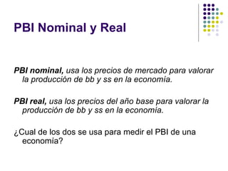 PBI Nominal y Real PBI nominal,  usa los precios de mercado para valorar la producción de bb y ss en la economía. PBI real,  usa los precios del año base para valorar la producción de bb y ss en la economía. ¿Cual de los dos se usa para medir el PBI de una economía? 