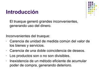Introducción El trueque generó grandes inconvenientes, generando uso del dinero. Inconvenientes del trueque: Carencia de unidad de medida común del valor de los bienes y servicios. Carencia de una doble coincidencia de deseos. Los productos son o no son divisibles. Inexistencia de un método eficiente de acumular poder de compra, generando deterioro. 