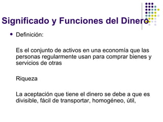 Significado y Funciones del Dinero Definición: Es el conjunto de activos en una economía que las personas regularmente usan para comprar bienes y servicios de otras Riqueza La aceptación que tiene el dinero se debe a que es divisible, fácil de transportar, homogéneo, útil, 