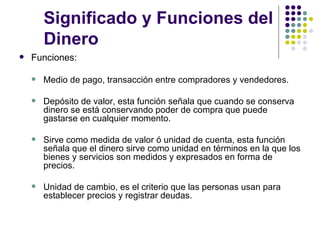 Significado y Funciones del Dinero Funciones: Medio de pago, transacción entre compradores y vendedores. Depósito de valor, esta función señala que cuando se conserva dinero se está conservando poder de compra que puede gastarse en cualquier momento. Sirve como medida de valor ó unidad de cuenta, esta función señala que el dinero sirve como unidad en términos en la que los bienes y servicios son medidos y expresados en forma de precios. Unidad de cambio, es el criterio que las personas usan para establecer precios y registrar deudas. 