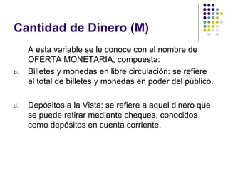 Cantidad de Dinero (M) A esta variable se le conoce con el nombre de OFERTA MONETARIA, compuesta: Billetes y monedas en libre circulación: se refiere al total de billetes y monedas en poder del público. Depósitos a la Vista: se refiere a aquel dinero que se puede retirar mediante cheques, conocidos como depósitos en cuenta corriente. 