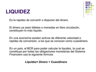 LIQUIDEZ Es la rapidez de convertir o disponer del dinero. El dinero ya sean billetes o monedas en libre circulación, constituyen lo más líquido. En una economía existen activos de diferente velocidad o rapidez de conversión, a los que se conocen como cuasidinero. En un país, el BCR para poder calcular la liquidez, la cual se constituye por todas las obligaciones monetarias del Sistema Financiero usa la siguiente formula: Liquidez= Dinero + Cuasidinero 