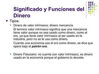 Significado y Funciones del Dinero Tipos: Dinero de valor intrínseco: dinero mercancía El termino valor intrínseco significa que una mercancía tiene valor aunque no sea usado como dinero, como el oro, ya que tiene valor intrínseco al ser usado en la industria, pero no se le usa como dinero. Cuando una economía usa el oro como dinero, se dice que opera bajo el  patrón oro . Dinero Fiduciario: no cuenta con valor intrínseco, es dinero usado en la economía porque el gobierno lo decreta. 