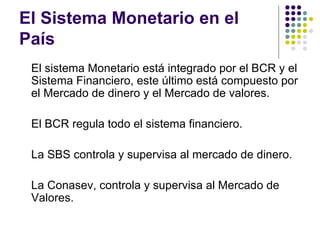 El Sistema Monetario en el País El sistema Monetario está integrado por el BCR y el Sistema Financiero, este último está compuesto por el Mercado de dinero y el Mercado de valores. El BCR regula todo el sistema financiero. La SBS controla y supervisa al mercado de dinero. La Conasev, controla y supervisa al Mercado de Valores. 