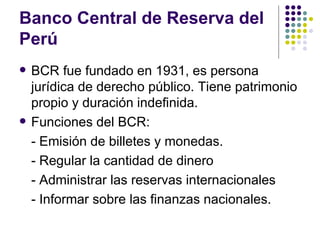 Banco Central de Reserva del Perú BCR fue fundado en 1931, es persona jurídica de derecho público. Tiene patrimonio propio y duración indefinida. Funciones del BCR: - Emisión de billetes y monedas. - Regular la cantidad de dinero - Administrar las reservas internacionales - Informar sobre las finanzas nacionales. 