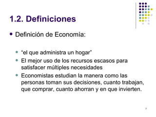 1.2. Definiciones Definición de Economía: “ el que administra un hogar” El mejor uso de los recursos escasos para satisfacer múltiples necesidades Economistas estudian la manera como las personas toman sus decisiones, cuanto trabajan, que comprar, cuanto ahorran y en que invierten. 