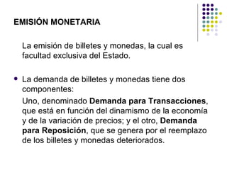 EMISIÓN MONETARIA La emisión de billetes y monedas, la cual es facultad exclusiva del Estado. La demanda de billetes y monedas tiene dos componentes: Uno, denominado  Demanda para Transacciones , que está en función del dinamismo de la economía y de la variación de precios; y el otro,  Demanda para Reposición , que se genera por el reemplazo de los billetes y monedas deteriorados. 