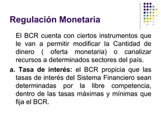 Regulación Monetaria El BCR cuenta con ciertos instrumentos que le van a permitir modificar la Cantidad de dinero ( oferta monetaria) o canalizar recursos a determinados sectores del país. a. Tasa de interés:  el BCR propicia que las tasas de interés del Sistema Financiero sean determinadas por la libre competencia, dentro de las tasas máximas y mínimas que fija el BCR.  