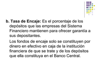 b. Tasa de Encaje:  Es el porcentaje de los depósitos que las empresas del Sistema Financiero mantienen para ofrecer garantía a sus depositantes. Los fondos de encaje solo se constituyen por dinero en efectivo en caja de la institución financiera de que se trate y de los depósitos que ella constituya en el Banco Central.  