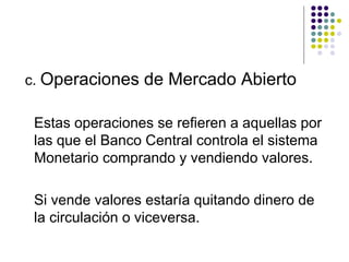 c.  Operaciones de Mercado Abierto Estas operaciones se refieren a aquellas por las que el Banco Central controla el sistema Monetario comprando y vendiendo valores. Si vende valores estaría quitando dinero de la circulación o viceversa. 