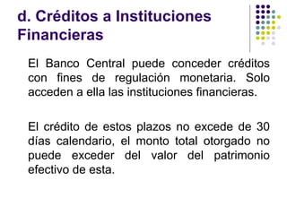 d. Créditos a Instituciones Financieras El Banco Central puede conceder créditos con fines de regulación monetaria. Solo acceden a ella las instituciones financieras. El crédito de estos plazos no excede de 30 días calendario, el monto total otorgado no puede exceder del valor del patrimonio efectivo de esta.  