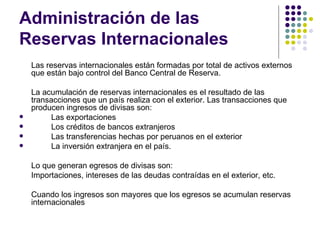 Administración de las Reservas Internacionales Las reservas internacionales están formadas por total de activos externos que están bajo control del Banco Central de Reserva. La acumulación de reservas internacionales es el resultado de las transacciones que un país realiza con el exterior. Las transacciones que producen ingresos de divisas son: Las exportaciones Los créditos de bancos extranjeros  Las transferencias hechas por peruanos en el exterior La inversión extranjera en el país.  Lo que generan egresos de divisas son: Importaciones, intereses de las deudas contraídas en el exterior, etc. Cuando los ingresos son mayores que los egresos se acumulan reservas internacionales  