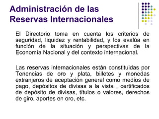 Administración de las Reservas Internacionales El Directorio toma en cuenta los criterios de seguridad, liquidez y rentabilidad, y los evalúa en función de la situación y perspectivas de la Economía Nacional y del contexto internacional.  Las reservas internacionales están constituidas por Tenencias de oro y plata, billetes y monedas extranjeros de aceptación general como medios de pago, depósitos de divisas a la vista , certificados de depósito de divisas, títulos o valores, derechos de giro, aportes en oro, etc. 
