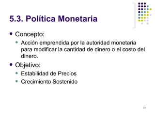 5.3.  Política Monetaria Concepto:  Acción emprendida por la autoridad monetaria para modificar la cantidad de dinero o el costo del dinero. Objetivo: Estabilidad de Precios  Crecimiento Sostenido 
