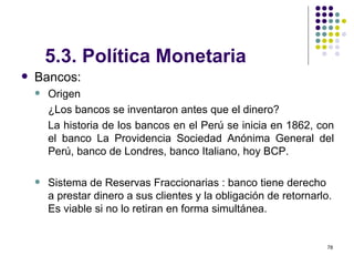 5.3. Política Monetaria   Bancos:  Origen ¿Los bancos se inventaron antes que el dinero? La historia de los bancos en el Perú se inicia en 1862, con el banco La Providencia Sociedad Anónima General del Perú, banco de Londres, banco Italiano, hoy BCP. Sistema de Reservas Fraccionarias : banco tiene derecho a prestar dinero a sus clientes y la obligación de retornarlo. Es viable si no lo retiran en forma simultánea. 