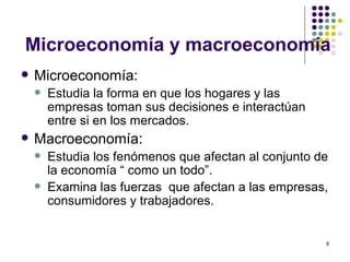 Microeconomía y macroeconomía Microeconomía: Estudia la forma en que los hogares y las empresas toman sus decisiones e interactúan entre si en los mercados. Macroeconomía: Estudia los fenómenos que afectan al conjunto de la economía “ como un todo”.  Examina las fuerzas  que afectan a las empresas, consumidores y trabajadores. 