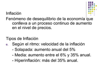 Inflación  Fenómeno de desequilibrio de la economía que conlleva a un proceso continuo de aumento en el nivel de precios. Tipos de Inflación  Según el ritmo: velocidad de la inflación - Solapada: aumento anual del 5% - Media: aumento entre el 6% y 35% anual. - Hiperinflación: más del 35% anual. 