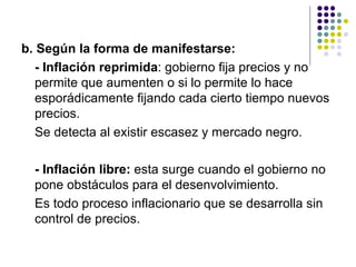 b. Según la forma de manifestarse: - Inflación reprimida : gobierno fija precios y no permite que aumenten o si lo permite lo hace esporádicamente fijando cada cierto tiempo nuevos precios.  Se detecta al existir escasez y mercado negro. - Inflación libre:  esta surge cuando el gobierno no pone obstáculos para el desenvolvimiento.  Es todo proceso inflacionario que se desarrolla sin control de precios. 