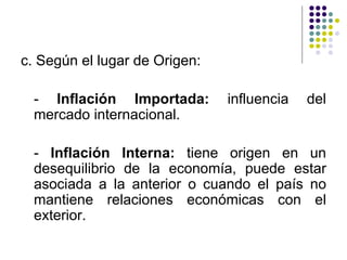 c. Según el lugar de Origen: -  Inflación Importada:  influencia del mercado internacional. -  Inflación Interna:  tiene origen en un desequilibrio de la economía, puede estar asociada a la anterior o cuando el país no mantiene relaciones económicas con el exterior. 