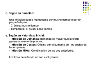 d. Según su duración: Una inflación puede mantenerse por mucho tiempo o por un pequeño lapso. - Crónica: mucho tiempo - Temporaria: si es por poco tiempo e. Según su Naturaleza Inicial: -  Inflación de Demanda : demanda es mayor que la oferta genera aumento de precios. -  Inflación de Costos:  Origina por el aumento de  los costos de las empresas. -  Inflación Mixta:  Combinación de las dos anteriores. Los tipos de inflación no son excluyentes 