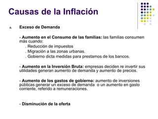 Causas de la Inflación Exceso de Demanda -  Aumento en el Consumo de las familias:  las familias consumen más cuando: . Reducción de impuestos . Migración a las zonas urbanas. . Gobierno dicta medidas para prestamos de los bancos. -  Aumento en la Inversión Bruta:  empresas deciden re invertir sus utilidades generan aumento de demanda y aumento de precios. -  Aumento de los gastos de gobierno:  aumento de inversiones públicas generar un exceso de demanda  o un aumento en gasto corriente, referido a remuneraciones. -  Disminución de la oferta 