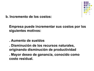 b. Incremento de los costos:  Empresa puede incrementar sus costos por los siguientes motivos:  . Aumento de sueldos . Disminución de los recursos naturales,  originando disminución de productividad  . Mayor deseo de ganancia, conocido como costo residual. 
