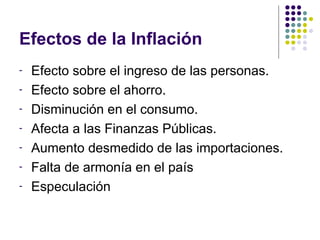 Efectos de la Inflación Efecto sobre el ingreso de las personas. Efecto sobre el ahorro. Disminución en el consumo. Afecta a las Finanzas Públicas. Aumento desmedido de las importaciones. Falta de armonía en el país Especulación 