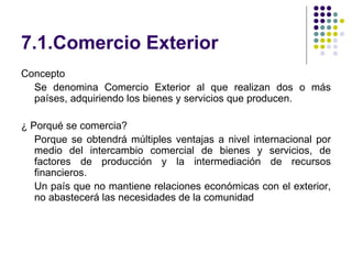 7.1.Comercio Exterior Concepto Se denomina Comercio Exterior al que realizan dos o más países, adquiriendo los bienes y servicios que producen. ¿ Porqué se comercia? Porque se obtendrá múltiples ventajas a nivel internacional por medio del intercambio comercial de bienes y servicios, de factores de producción y la intermediación de recursos financieros. Un país que no mantiene relaciones económicas con el exterior, no abastecerá las necesidades de la comunidad 