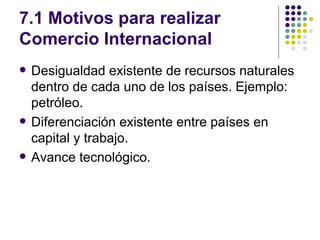 7.1 Motivos para realizar Comercio Internacional Desigualdad existente de recursos naturales dentro de cada uno de los países. Ejemplo: petróleo. Diferenciación existente entre países en capital y trabajo. Avance tecnológico. 