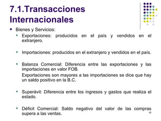 7.1.Transacciones Internacionales Bienes y Servicios: Exportaciones: producidos en el país y vendidos en el extranjero. Importaciones: producidos en el extranjero y vendidos en el país. Balanza Comercial: Diferencia entre las exportaciones y las importaciones en valor FOB. Exportaciones son mayores a las importaciones se dice que hay un saldo positivo en la B.C. Superávit: Diferencia entre los ingresos y gastos que realiza el estado. Déficit Comercial: Saldo negativo del valor de las compras supera a las ventas. 