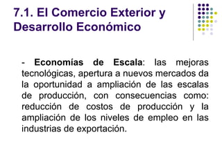 7.1. El Comercio Exterior y Desarrollo Económico -  Economías de Escala : las mejoras tecnológicas, apertura a nuevos mercados da la oportunidad a ampliación de las escalas de producción, con consecuencias como: reducción de costos de producción y la ampliación de los niveles de empleo en las industrias de exportación. 