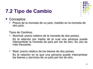 7.2 Tipo de Cambio Conceptos: Precio de la moneda de un país, medido en la moneda de otro país. Tipos de Cambios: Nominal: precio relativo de la moneda de dos países.  Es la relación por medio de la cual una persona puede intercambiar la moneda de país por los de otro. Su uso es más frecuente. Real: precio relativo de los bienes de dos países.  Es la relación en la que una persona puede intercambiar los bienes y servicios de un país por los de otro.  