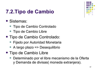7.2.Tipo de Cambio Sistemas: Tipo de Cambio Controlado Tipo de Cambio Libre Tipo de Cambio Controlado: Fijado por Autoridad Monetaria A largo plazo => Desequilibrio Tipo de Cambio Libre Determinado por el libre mecanismo de la Oferta y Demanda de divisas( moneda extranjera). 