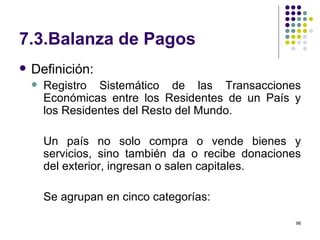7.3.Balanza de Pagos Definición:  Registro Sistemático de las Transacciones Económicas entre los Residentes de un País y los Residentes del Resto del Mundo. Un país no solo compra o vende bienes y servicios, sino también da o recibe donaciones del exterior, ingresan o salen capitales. Se agrupan en cinco categorías: 